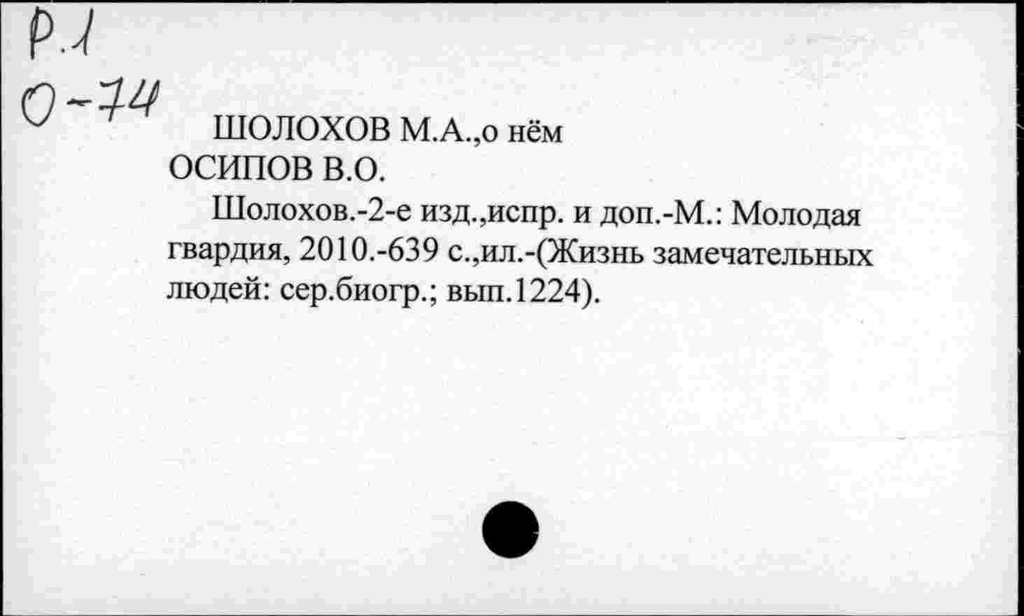 ﻿ШОЛОХОВ М.А.,о нём ОСИПОВ В.О.
Шолохов.-2-е изд.,испр. и доп.-М.: Молодая гвардия, 2010.-639 с.,ил.-(Жизнь замечательных людей: сер.биогр.; вып.1224).